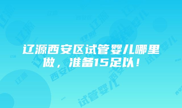 辽源西安区试管婴儿哪里做，准备15足以！