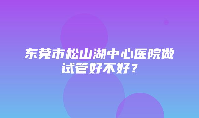 东莞市松山湖中心医院做试管好不好？