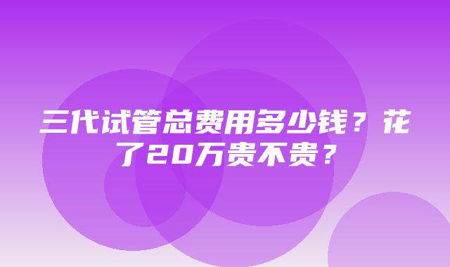 三代试管总费用多少钱？花了20万贵不贵？