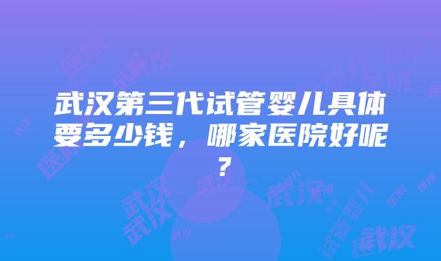 武汉第三代试管婴儿具体要多少钱，哪家医院好呢？