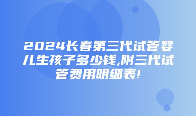 2024长春第三代试管婴儿生孩子多少钱,附三代试管费用明细表!