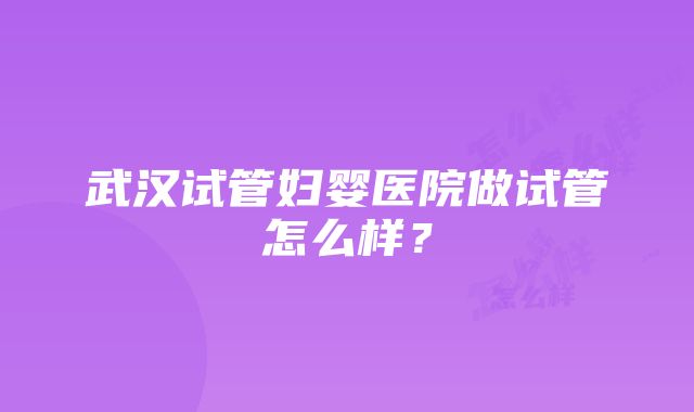 武汉试管妇婴医院做试管怎么样？