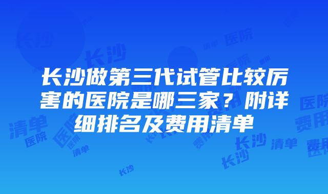 长沙做第三代试管比较厉害的医院是哪三家？附详细排名及费用清单