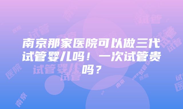 南京那家医院可以做三代试管婴儿吗！一次试管贵吗？