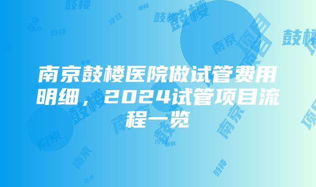 南京鼓楼医院做试管费用明细，2024试管项目流程一览