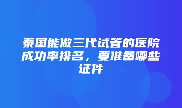 泰国能做三代试管的医院成功率排名，要准备哪些证件