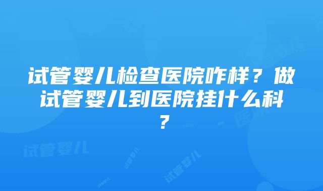 试管婴儿检查医院咋样？做试管婴儿到医院挂什么科？