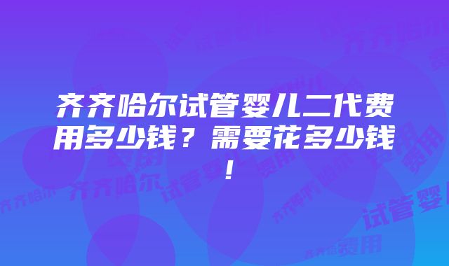 齐齐哈尔试管婴儿二代费用多少钱？需要花多少钱！