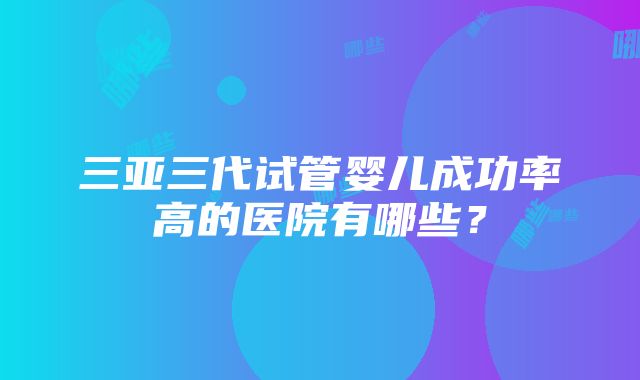 三亚三代试管婴儿成功率高的医院有哪些？