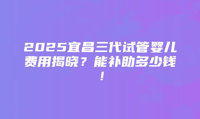 2025宜昌三代试管婴儿费用揭晓？能补助多少钱！