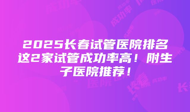 2025长春试管医院排名这2家试管成功率高！附生子医院推荐！