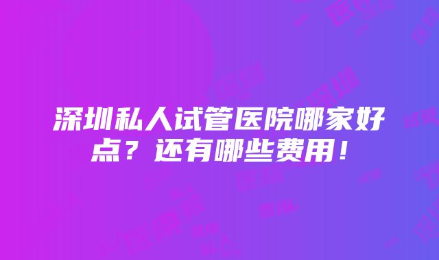 深圳私人试管医院哪家好点？还有哪些费用！