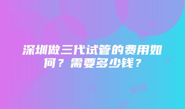 深圳做三代试管的费用如何？需要多少钱？