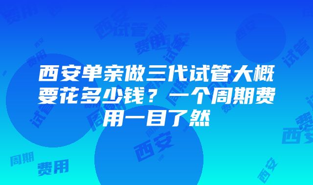 西安单亲做三代试管大概要花多少钱？一个周期费用一目了然