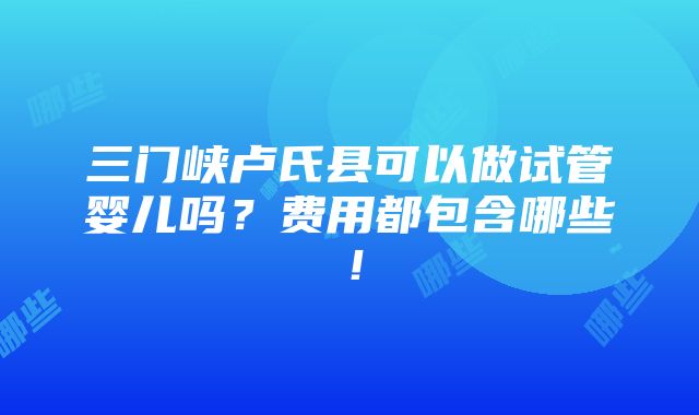 三门峡卢氏县可以做试管婴儿吗？费用都包含哪些！