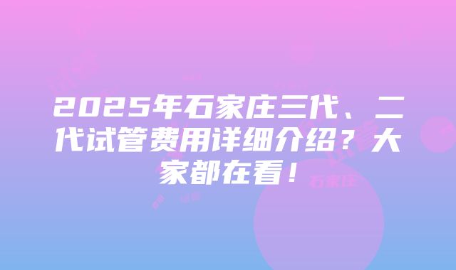 2025年石家庄三代、二代试管费用详细介绍？大家都在看！