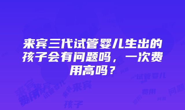 来宾三代试管婴儿生出的孩子会有问题吗，一次费用高吗？