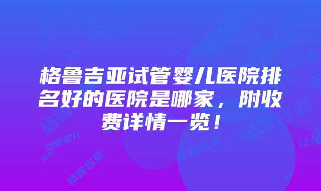 格鲁吉亚试管婴儿医院排名好的医院是哪家，附收费详情一览！