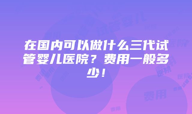 在国内可以做什么三代试管婴儿医院？费用一般多少！