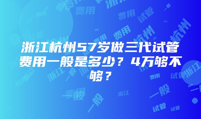 浙江杭州57岁做三代试管费用一般是多少？4万够不够？