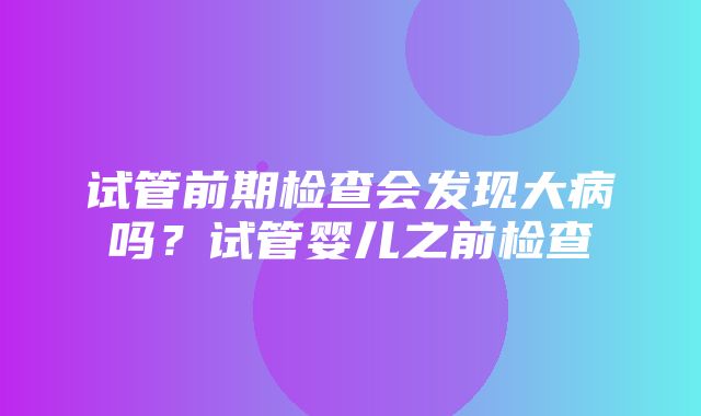 试管前期检查会发现大病吗？试管婴儿之前检查