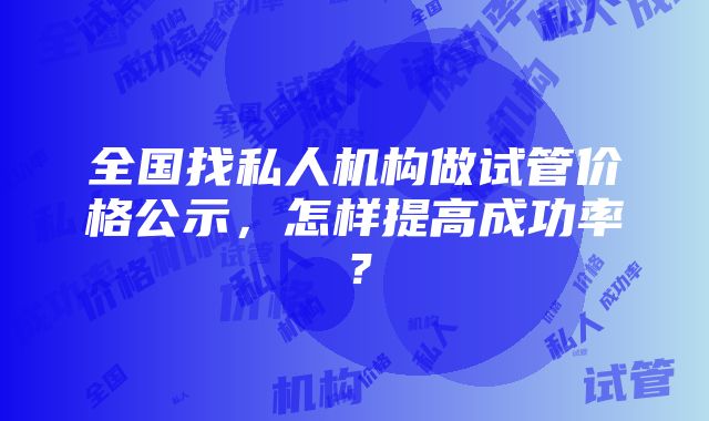 全国找私人机构做试管价格公示，怎样提高成功率？