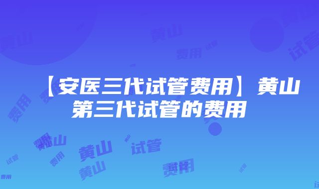 【安医三代试管费用】黄山第三代试管的费用