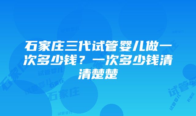 石家庄三代试管婴儿做一次多少钱？一次多少钱清清楚楚