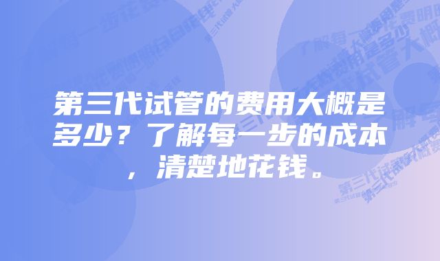 第三代试管的费用大概是多少？了解每一步的成本，清楚地花钱。