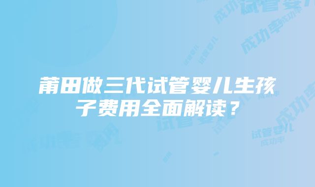 莆田做三代试管婴儿生孩子费用全面解读？