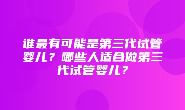 谁最有可能是第三代试管婴儿？哪些人适合做第三代试管婴儿？