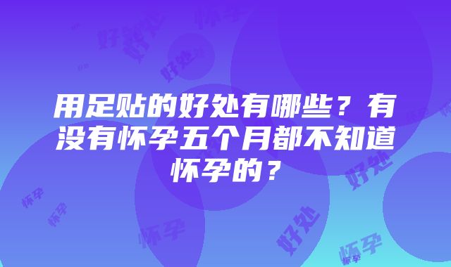 用足贴的好处有哪些？有没有怀孕五个月都不知道怀孕的？