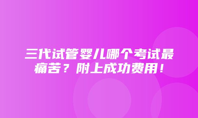 三代试管婴儿哪个考试最痛苦？附上成功费用！