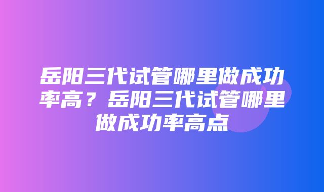 岳阳三代试管哪里做成功率高？岳阳三代试管哪里做成功率高点