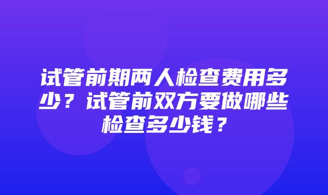 试管前期两人检查费用多少？试管前双方要做哪些检查多少钱？