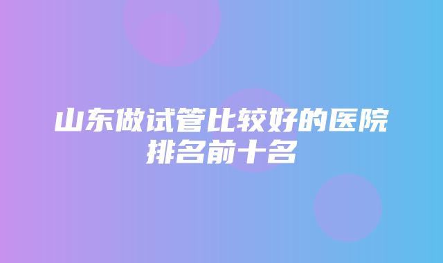 山东做试管比较好的医院排名前十名