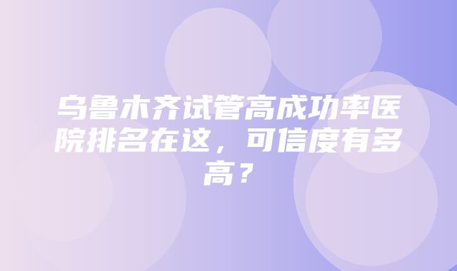 乌鲁木齐试管高成功率医院排名在这，可信度有多高？