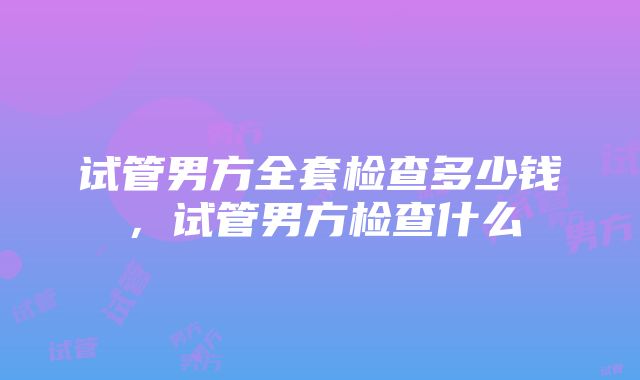 试管男方全套检查多少钱，试管男方检查什么