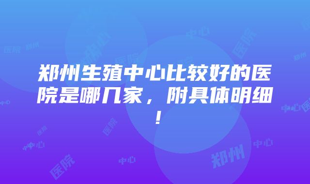 郑州生殖中心比较好的医院是哪几家，附具体明细！