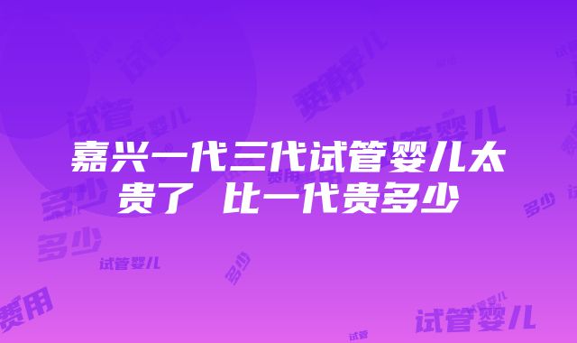 嘉兴一代三代试管婴儿太贵了 比一代贵多少