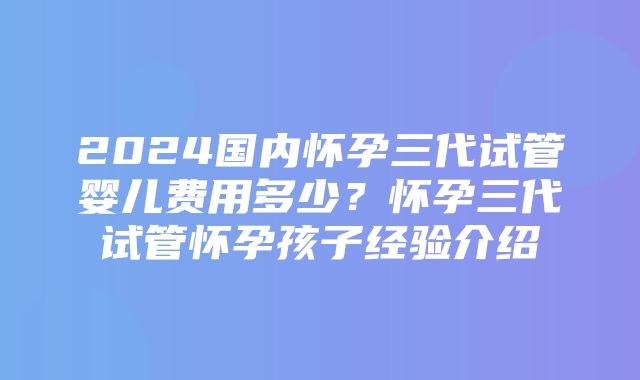 2024国内怀孕三代试管婴儿费用多少？怀孕三代试管怀孕孩子经验介绍