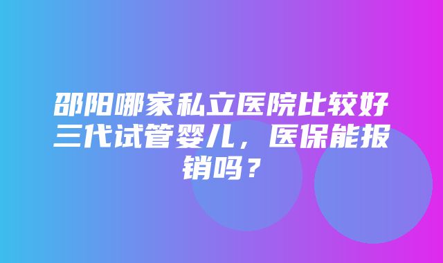 邵阳哪家私立医院比较好三代试管婴儿，医保能报销吗？