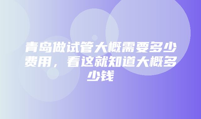 青岛做试管大概需要多少费用，看这就知道大概多少钱