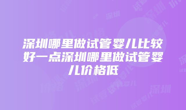 深圳哪里做试管婴儿比较好一点深圳哪里做试管婴儿价格低