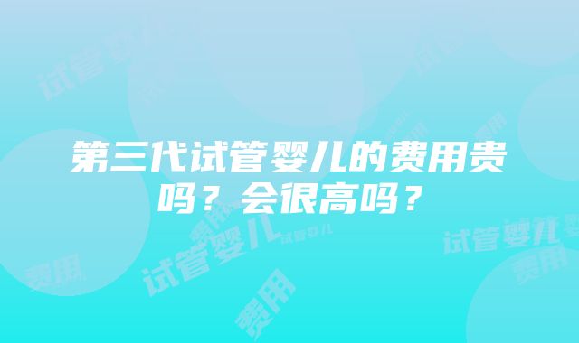 第三代试管婴儿的费用贵吗？会很高吗？