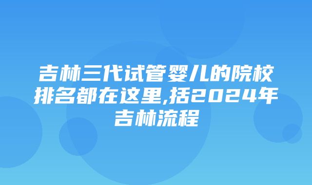 吉林三代试管婴儿的院校排名都在这里,括2024年吉林流程