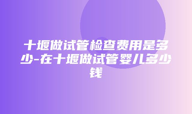 十堰做试管检查费用是多少-在十堰做试管婴儿多少钱