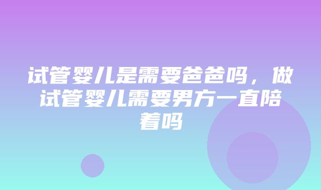 试管婴儿是需要爸爸吗，做试管婴儿需要男方一直陪着吗