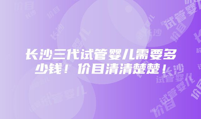 长沙三代试管婴儿需要多少钱！价目清清楚楚！