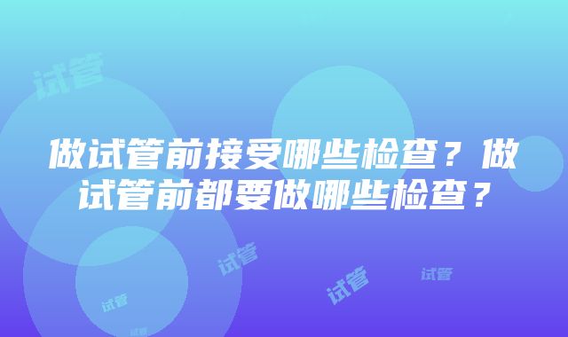 做试管前接受哪些检查？做试管前都要做哪些检查？